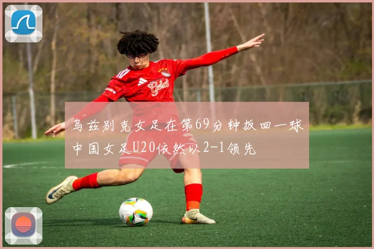 乌兹别克女足在第69分钟扳回一球中国女足U20依然以2-1领先