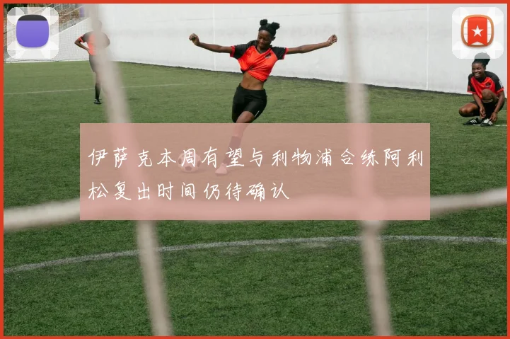 伊萨克本周有望与利物浦合练阿利松复出时间仍待确认