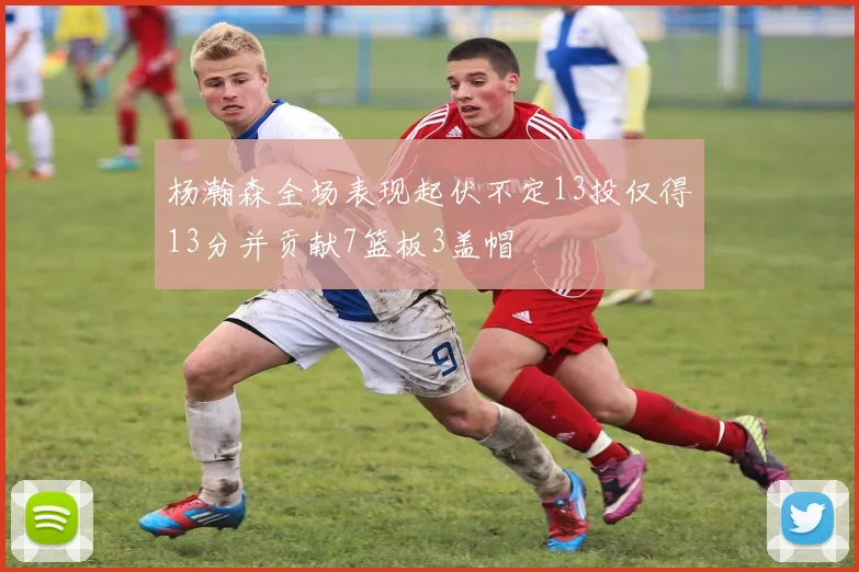 杨瀚森全场表现起伏不定13投仅得13分并贡献7篮板3盖帽