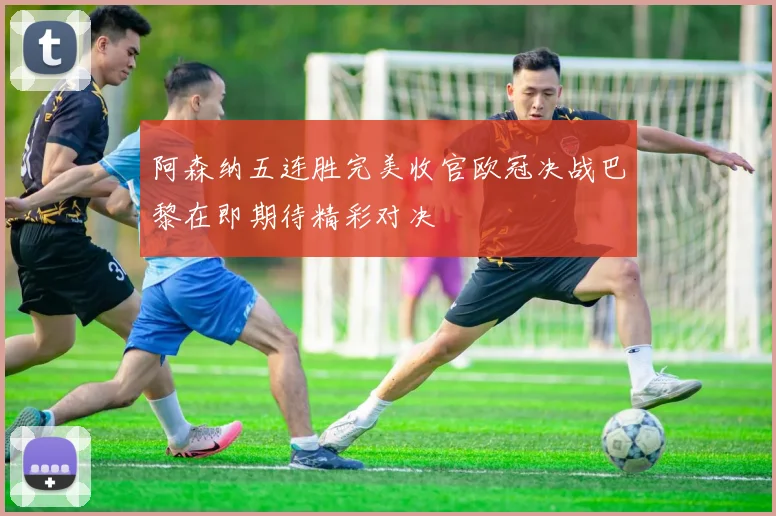 阿森纳五连胜完美收官欧冠决战巴黎在即期待精彩对决