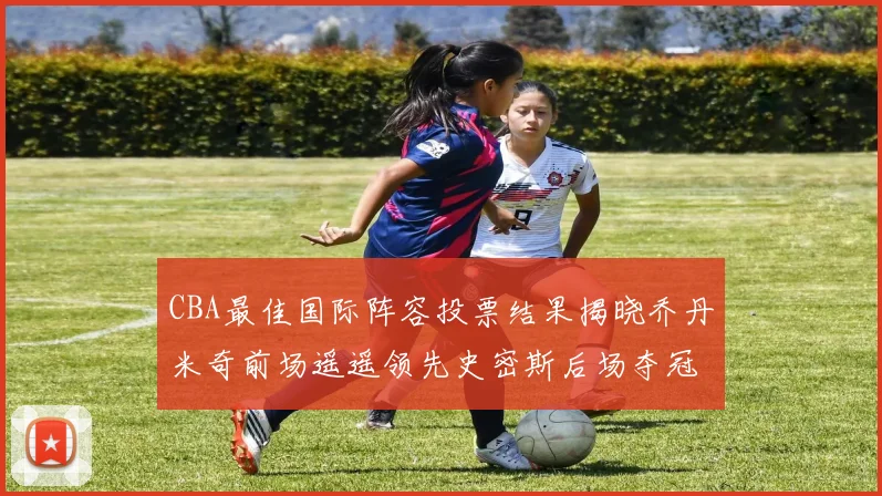 CBA最佳国际阵容投票结果揭晓乔丹米奇前场遥遥领先史密斯后场夺冠