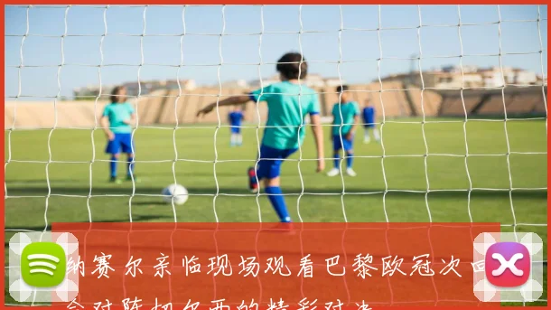 纳赛尔亲临现场观看巴黎欧冠次回合对阵切尔西的精彩对决