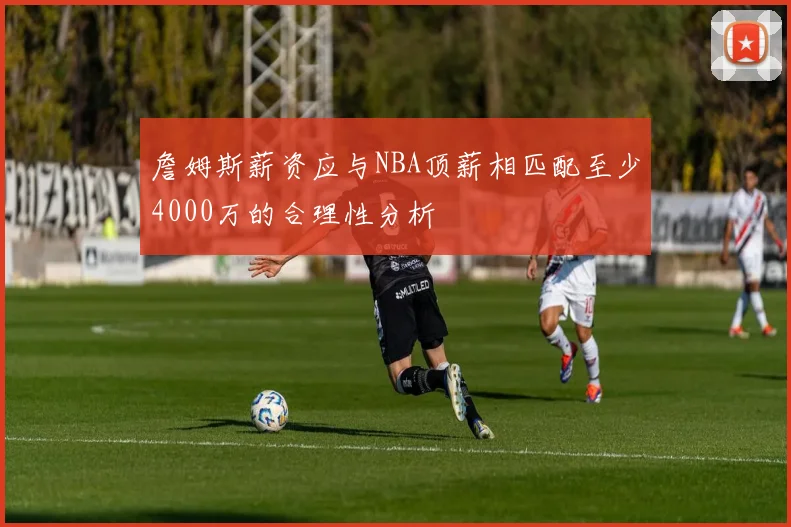 詹姆斯薪资应与NBA顶薪相匹配至少4000万的合理性分析