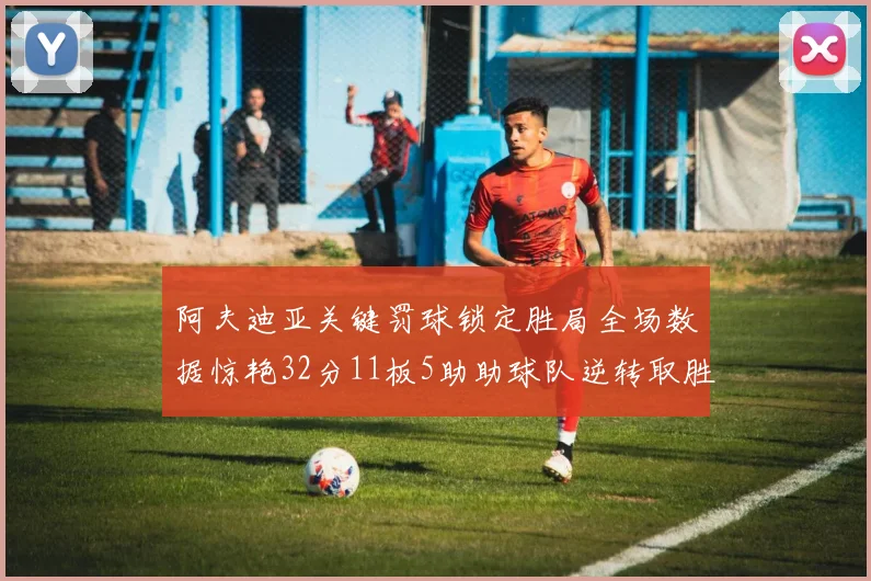 阿夫迪亚关键罚球锁定胜局全场数据惊艳32分11板5助助球队逆转取胜