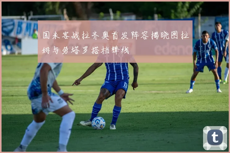 国米客战拉齐奥首发阵容揭晓图拉姆与劳塔罗搭档锋线
