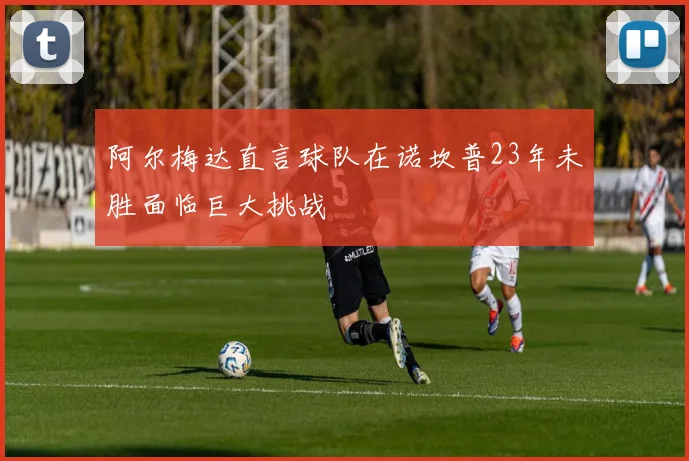 阿尔梅达直言球队在诺坎普23年未胜面临巨大挑战