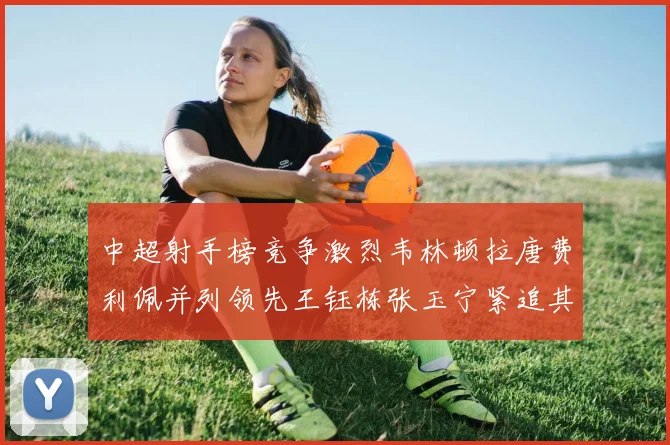 中超射手榜竞争激烈韦林顿拉唐费利佩并列领先王钰栋张玉宁紧追其后
