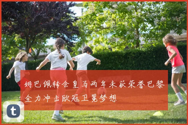 姆巴佩转会皇马两年未获荣誉巴黎全力冲击欧冠卫冕梦想