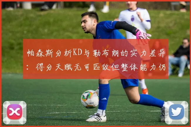 帕森斯分析KD与勒布朗的实力差异：得分天赋无可匹敌但整体能力仍逊一筹
