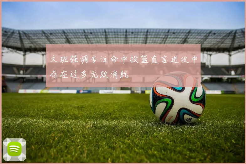 文班强调专注命中投篮直言进攻中存在过多无效消耗