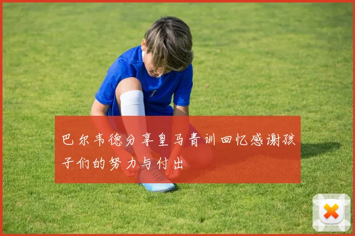 巴尔韦德分享皇马青训回忆感谢孩子们的努力与付出