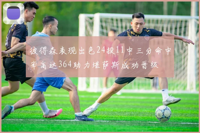 彼得森表现出色24投11中三分命中率高达364助力堪萨斯成功晋级