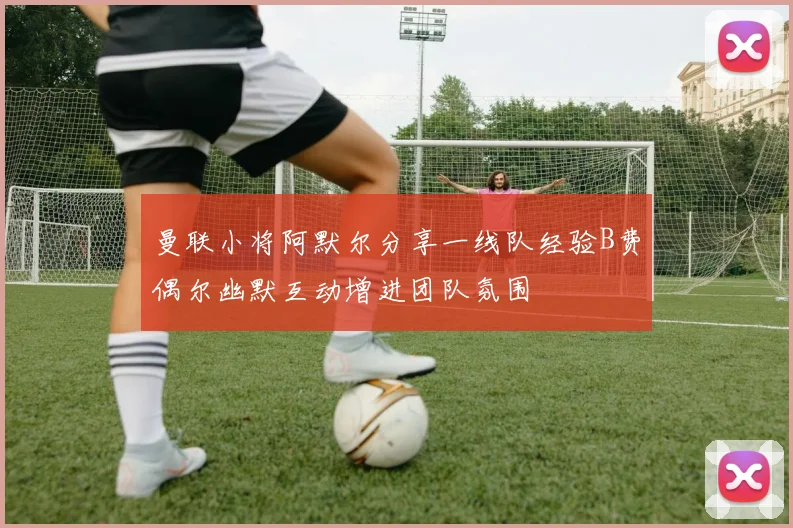 曼联小将阿默尔分享一线队经验B费偶尔幽默互动增进团队氛围