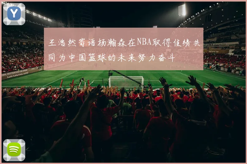 王浩然寄语杨瀚森在NBA取得佳绩共同为中国篮球的未来努力奋斗