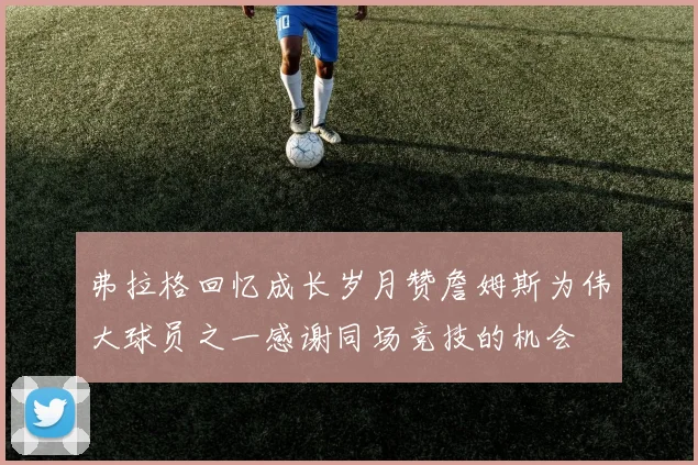 弗拉格回忆成长岁月赞詹姆斯为伟大球员之一感谢同场竞技的机会
