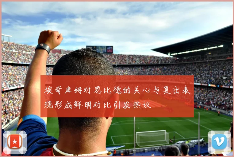 埃奇库姆对恩比德的关心与复出表现形成鲜明对比引发热议
