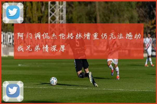 阿门调侃杰伦格林增重仍无法撼动我兄弟情深厚