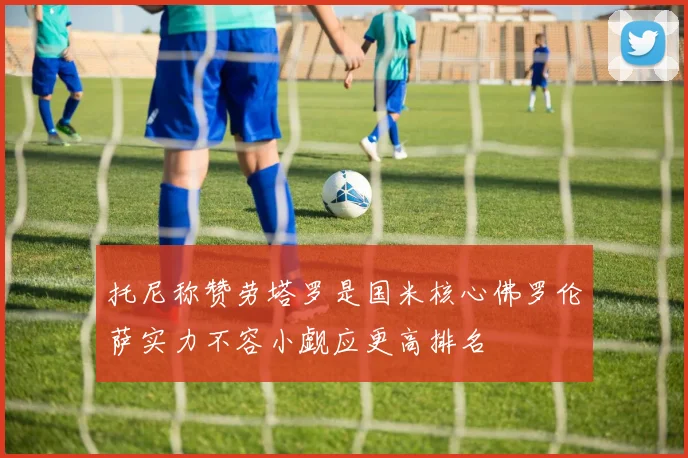 托尼称赞劳塔罗是国米核心佛罗伦萨实力不容小觑应更高排名