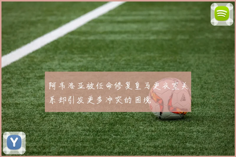 阿韦洛亚被任命修复皇马更衣室关系却引发更多冲突的困境