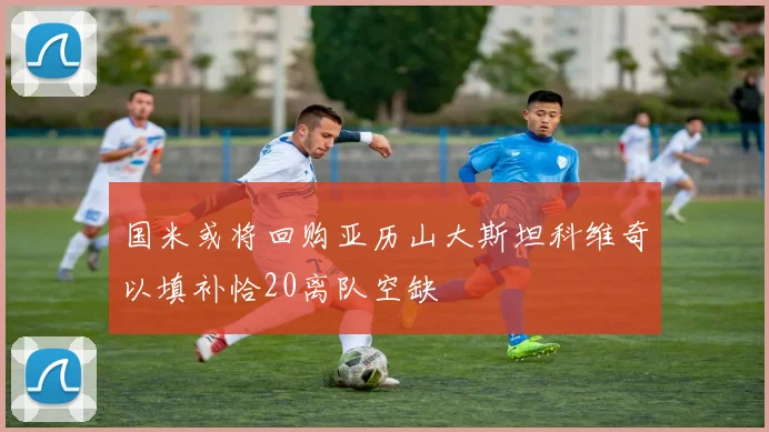 国米或将回购亚历山大斯坦科维奇以填补恰20离队空缺