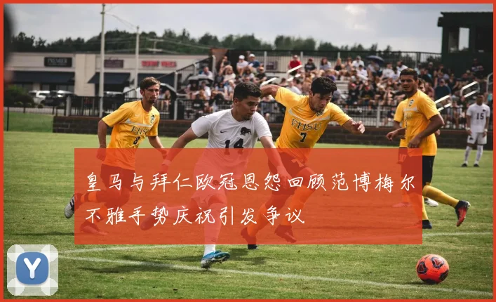 皇马与拜仁欧冠恩怨回顾范博梅尔不雅手势庆祝引发争议