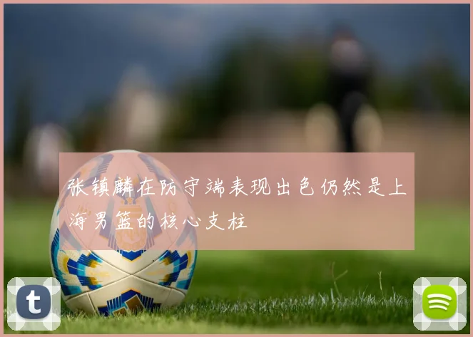 张镇麟在防守端表现出色仍然是上海男篮的核心支柱