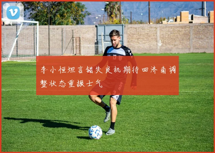 李小恒坦言错失良机期待回济南调整状态重振士气