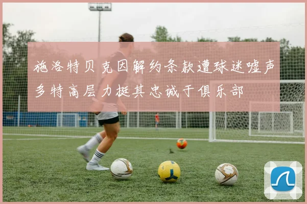 施洛特贝克因解约条款遭球迷嘘声多特高层力挺其忠诚于俱乐部