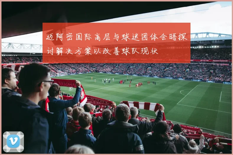 迈阿密国际高层与球迷团体会晤探讨解决方案以改善球队现状