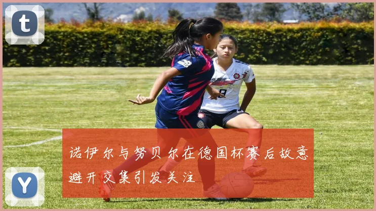 诺伊尔与努贝尔在德国杯赛后故意避开交集引发关注