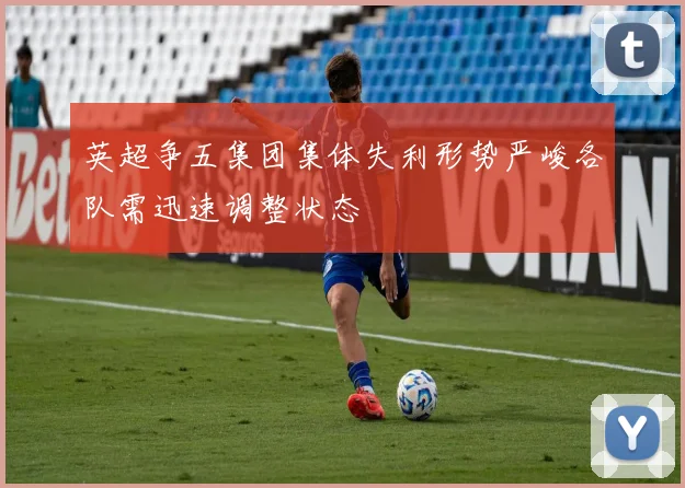 英超争五集团集体失利形势严峻各队需迅速调整状态
