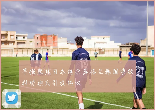 早报聚焦日本绝杀苏格兰韩国惨败科特迪瓦引发热议