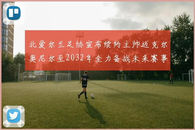 北爱尔兰足协宣布续约主帅迈克尔奥尼尔至2032年全力备战未来赛事