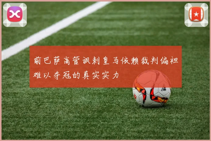 前巴萨高管讽刺皇马依赖裁判偏袒难以夺冠的真实实力