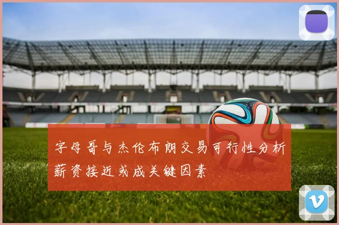 字母哥与杰伦布朗交易可行性分析薪资接近或成关键因素