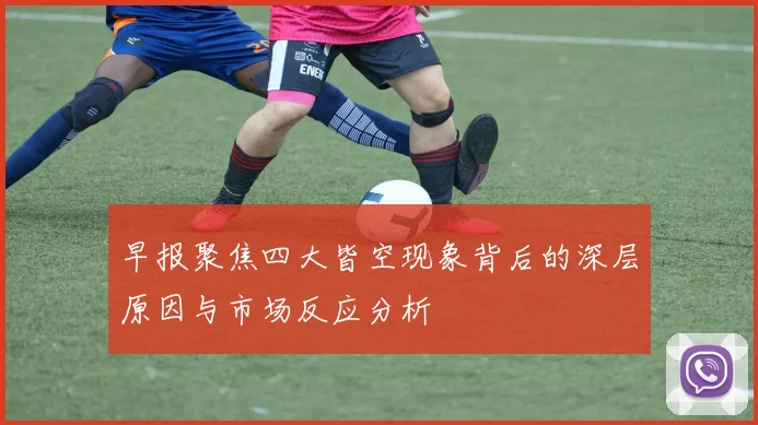早报聚焦四大皆空现象背后的深层原因与市场反应分析