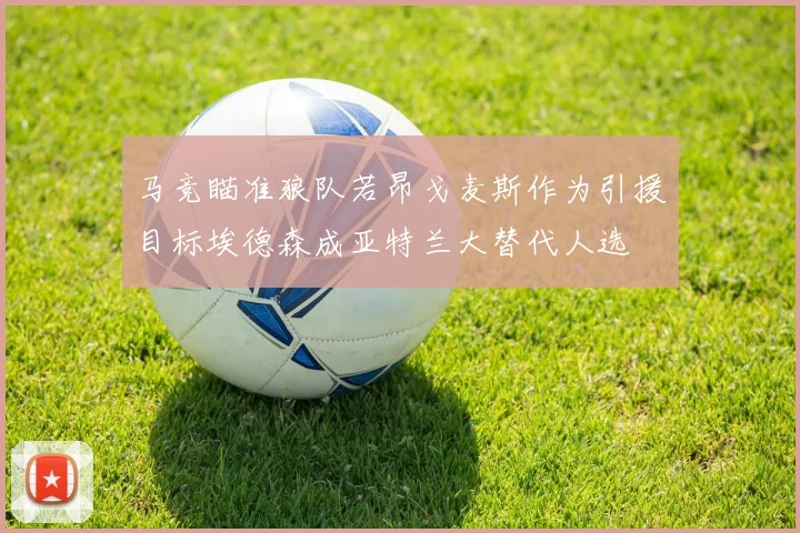 马竞瞄准狼队若昂戈麦斯作为引援目标埃德森成亚特兰大替代人选