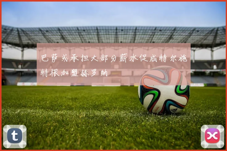 巴萨或承担大部分薪水促成特尔施特根加盟赫罗纳