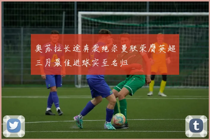奥苏拉长途奔袭绝杀曼联荣膺英超三月最佳进球实至名归