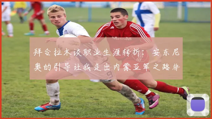 拜合拉木谈职业生涯转折：安东尼奥的引导让我走出内蒙亚军之路非偶然