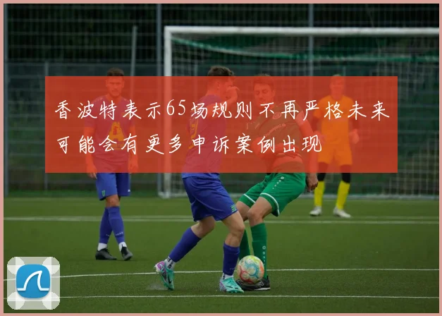 香波特表示65场规则不再严格未来可能会有更多申诉案例出现