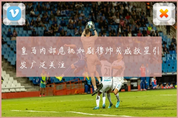 皇马内部危机加剧穆帅或成救星引发广泛关注