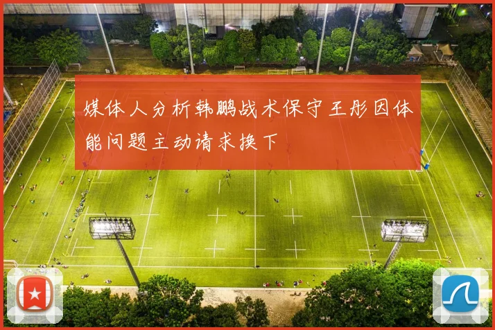 媒体人分析韩鹏战术保守王彤因体能问题主动请求换下